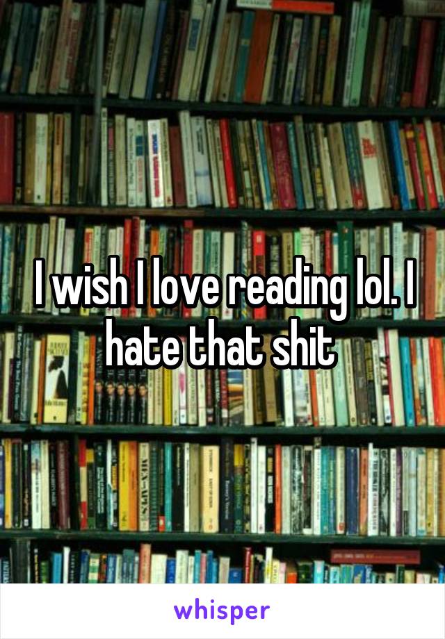 I wish I love reading lol. I hate that shit 