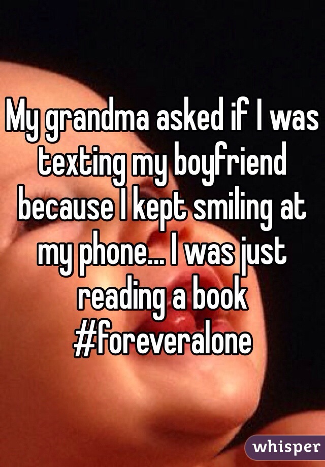 My grandma asked if I was texting my boyfriend because I kept smiling at my phone... I was just reading a book #foreveralone