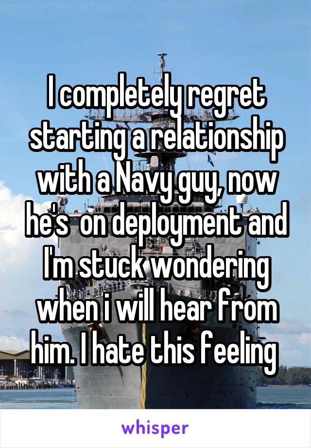I completely regret starting a relationship with a Navy guy, now he's  on deployment and I'm stuck wondering when i will hear from him. I hate this feeling 