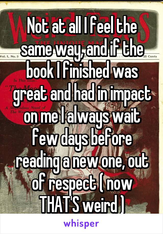 Not at all I feel the same way, and if the book I finished was great and had in impact on me I always wait few days before reading a new one, out of respect ( now THAT'S weird )