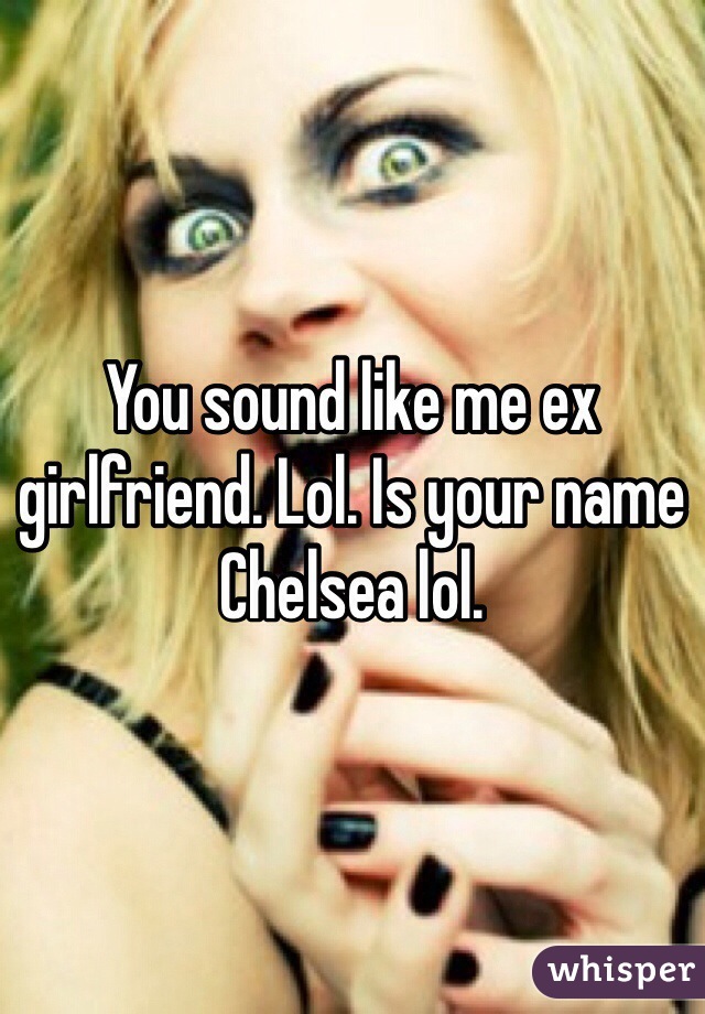 You sound like me ex girlfriend. Lol. Is your name Chelsea lol. 