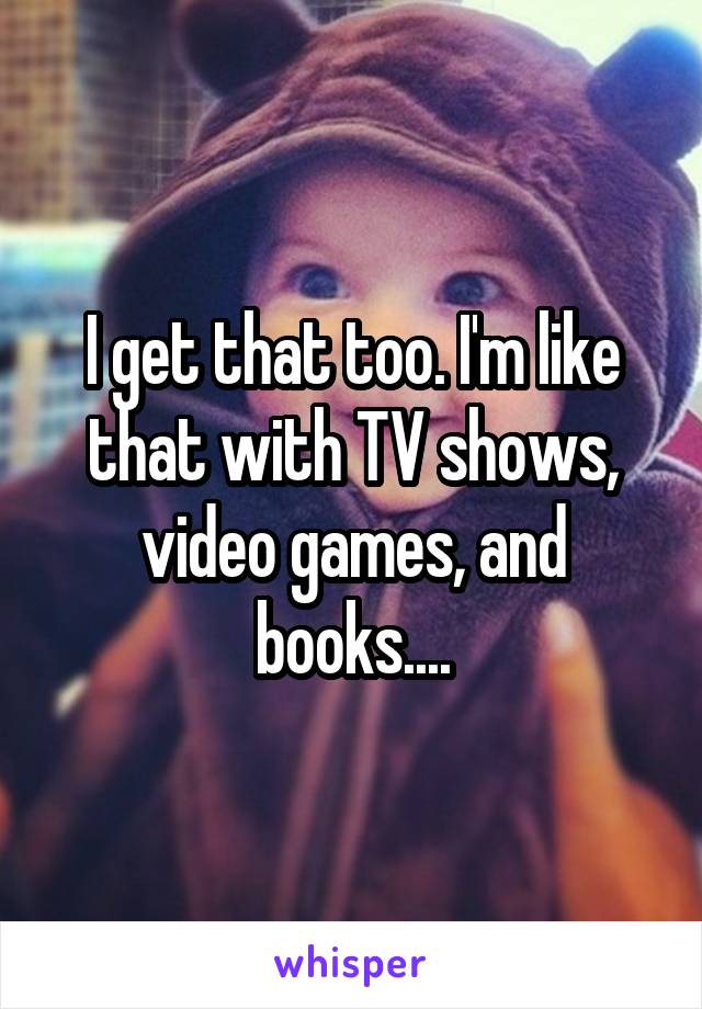 I get that too. I'm like that with TV shows, video games, and books....