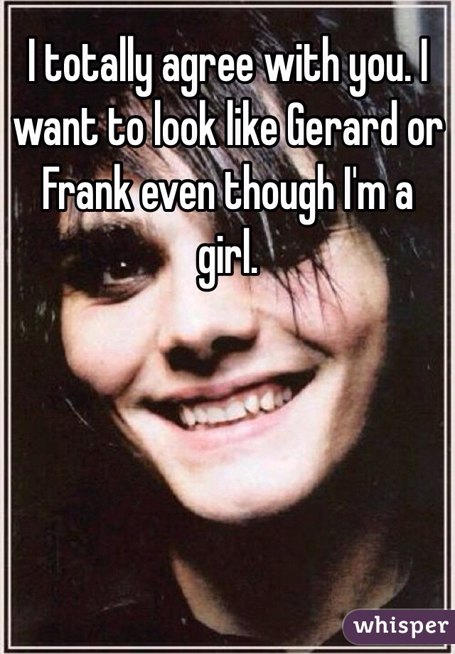 I totally agree with you. I want to look like Gerard or Frank even though I'm a girl. 