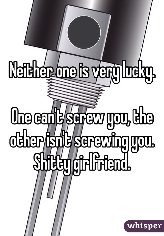 Neither one is very lucky. 

One can't screw you, the other isn't screwing you. Shitty girlfriend. 