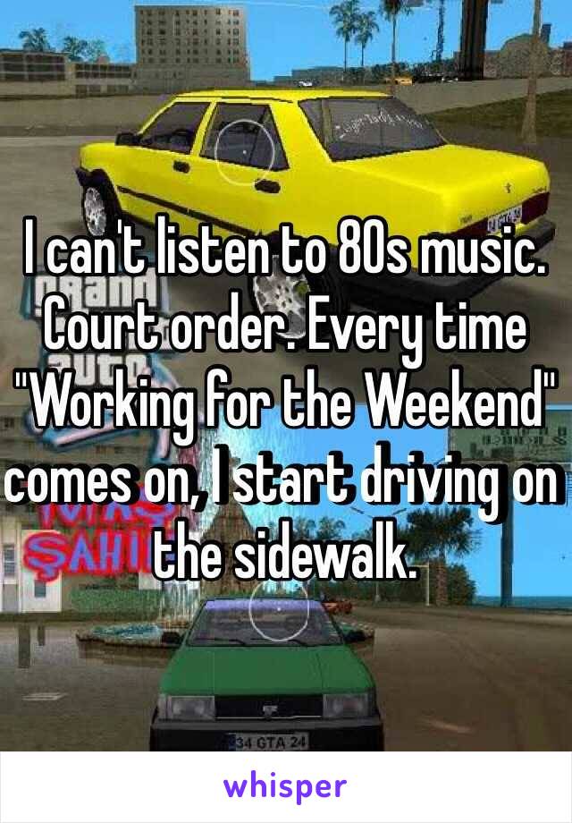 I can't listen to 80s music. Court order. Every time "Working for the Weekend" comes on, I start driving on the sidewalk.