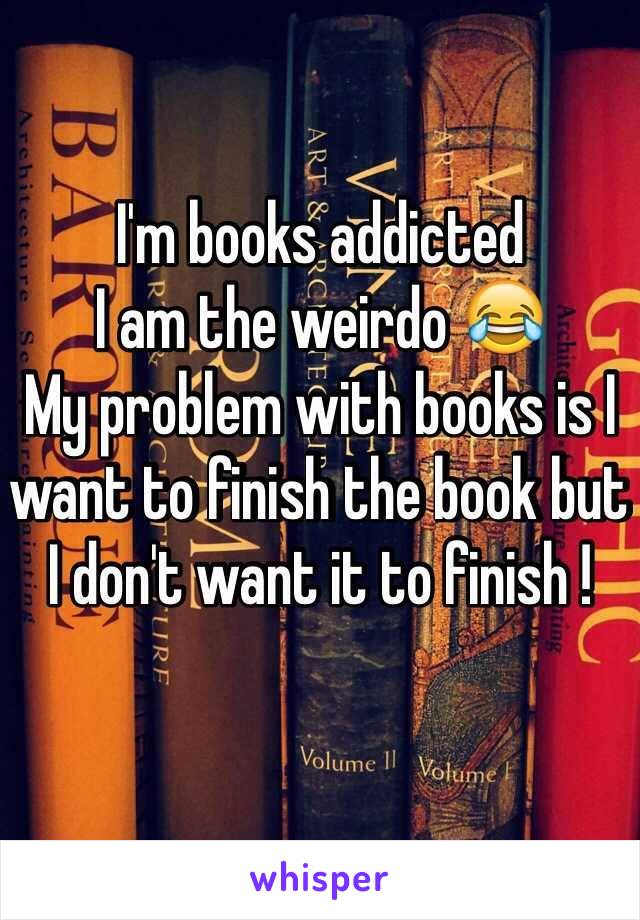 I'm books addicted 
I am the weirdo 😂
My problem with books is I want to finish the book but I don't want it to finish !