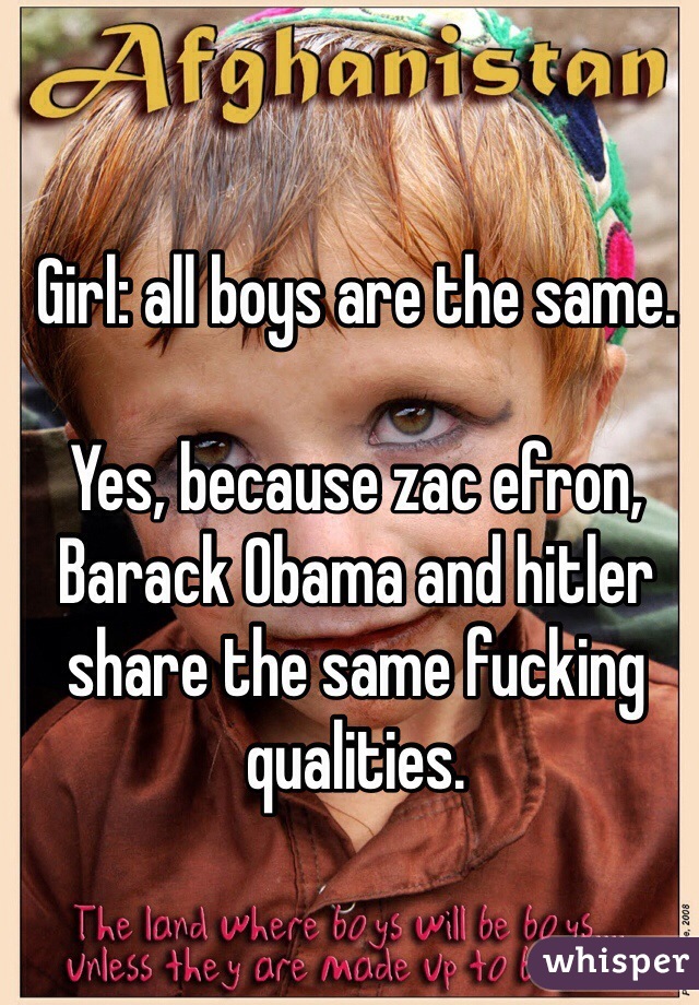 Girl: all boys are the same.

Yes, because zac efron, Barack Obama and hitler share the same fucking qualities.