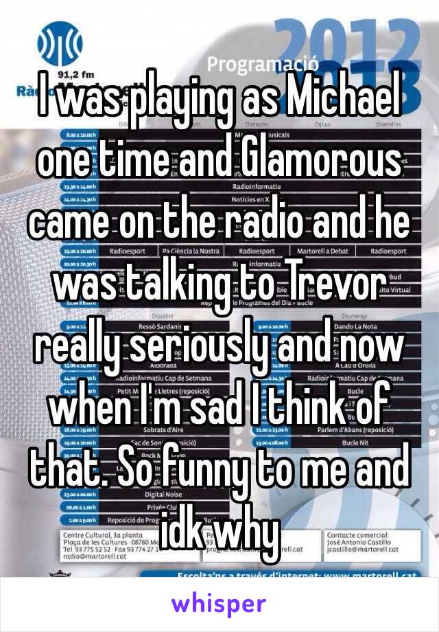 I was playing as Michael one time and Glamorous came on the radio and he was talking to Trevor really seriously and now when I'm sad I think of that. So funny to me and idk why