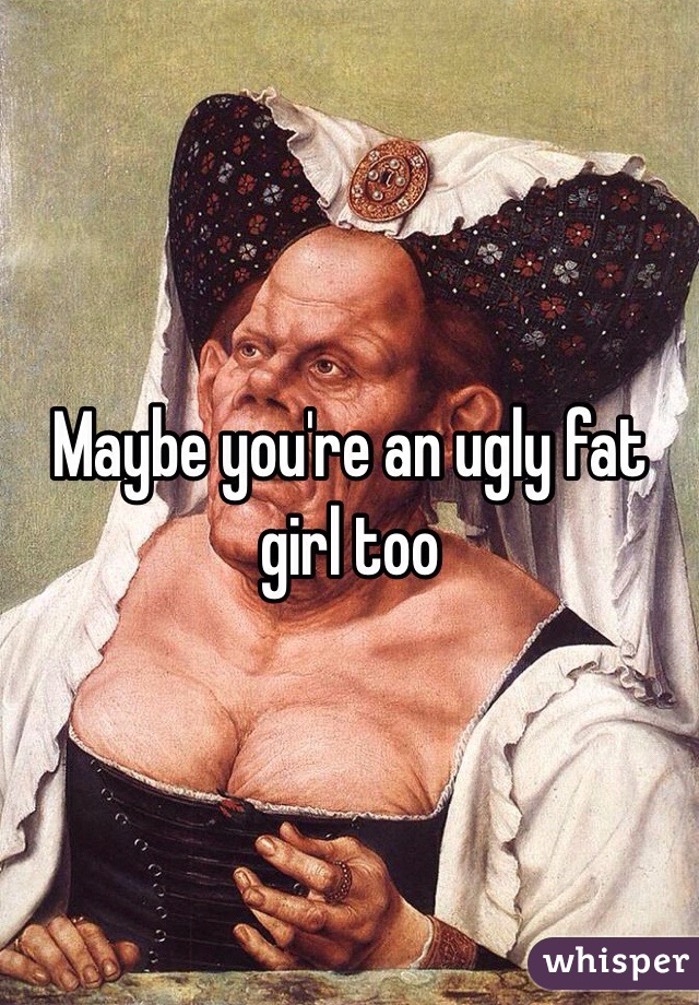 Maybe you're an ugly fat girl too