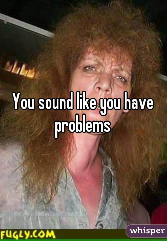 You sound like you have problems 