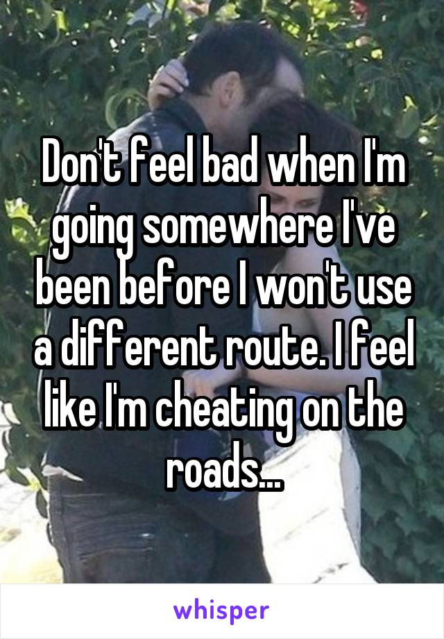 Don't feel bad when I'm going somewhere I've been before I won't use a different route. I feel like I'm cheating on the roads...