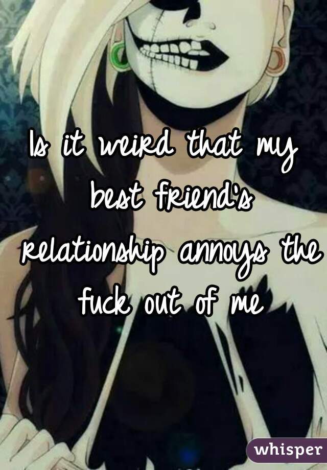 Is it weird that my best friend's relationship annoys the fuck out of me