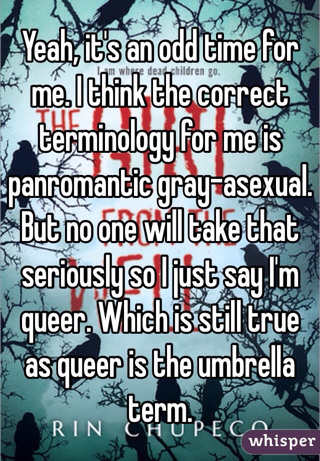 Yeah, it's an odd time for me. I think the correct terminology for me is panromantic gray-asexual. But no one will take that seriously so I just say I'm queer. Which is still true as queer is the umbrella term.