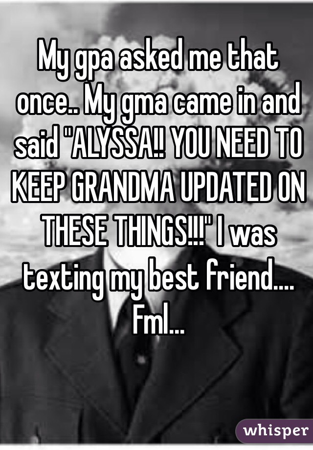 My gpa asked me that once.. My gma came in and said "ALYSSA!! YOU NEED TO KEEP GRANDMA UPDATED ON THESE THINGS!!!" I was texting my best friend.... Fml...