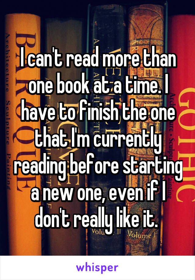 I can't read more than one book at a time. I have to finish the one that I'm currently reading before starting a new one, even if I don't really like it. 