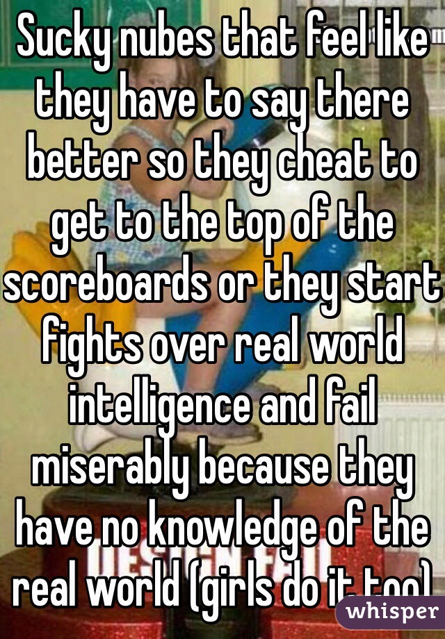 Sucky nubes that feel like they have to say there better so they cheat to get to the top of the scoreboards or they start fights over real world intelligence and fail miserably because they have no knowledge of the real world (girls do it too)