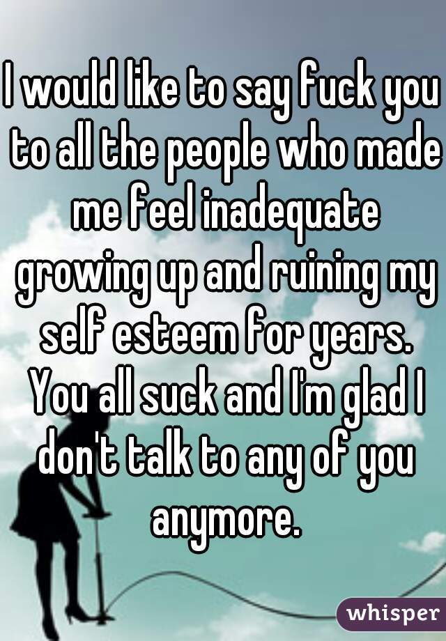 I would like to say fuck you to all the people who made me feel inadequate growing up and ruining my self esteem for years. You all suck and I'm glad I don't talk to any of you anymore.