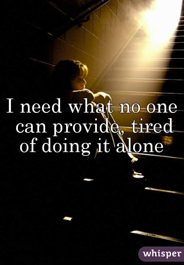 I need what no one can provide, tired of doing it alone 