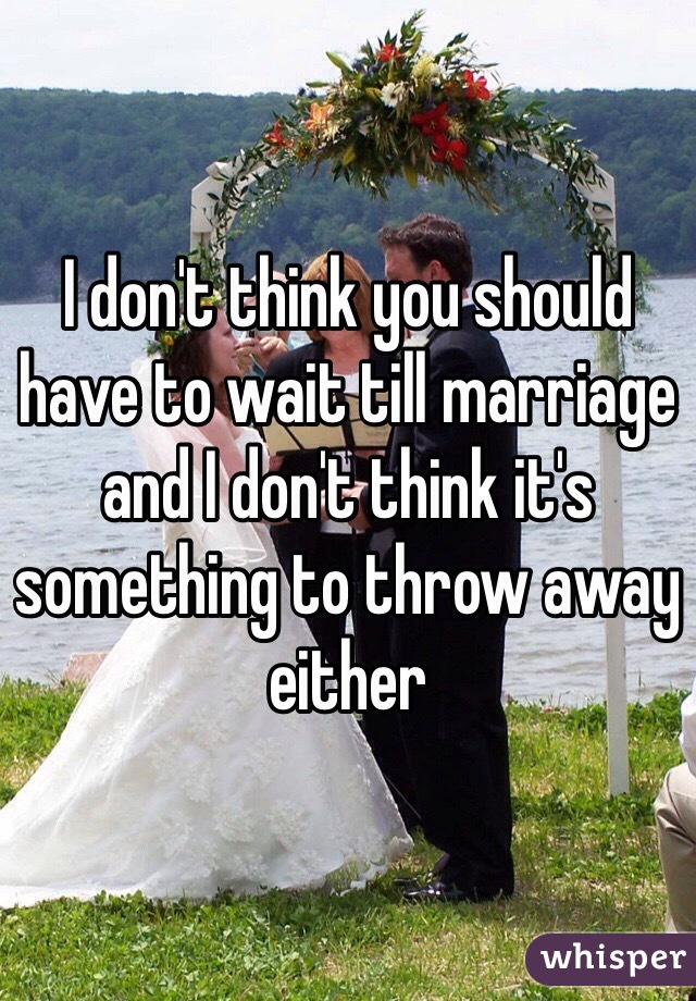 I don't think you should have to wait till marriage and I don't think it's something to throw away either 