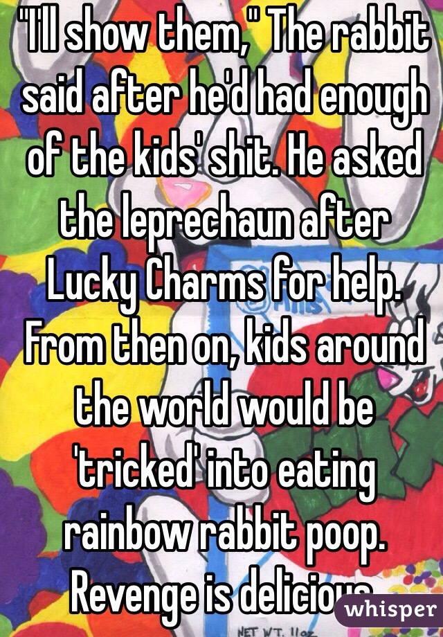 "I'll show them," The rabbit said after he'd had enough of the kids' shit. He asked the leprechaun after Lucky Charms for help. From then on, kids around the world would be 'tricked' into eating rainbow rabbit poop. Revenge is delicious.