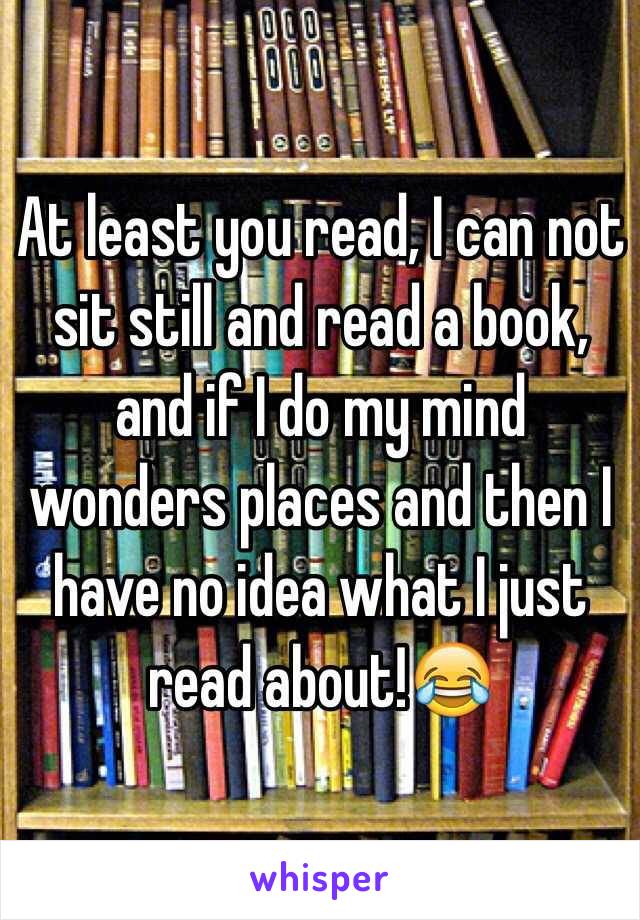 At least you read, I can not sit still and read a book, and if I do my mind wonders places and then I have no idea what I just read about!😂