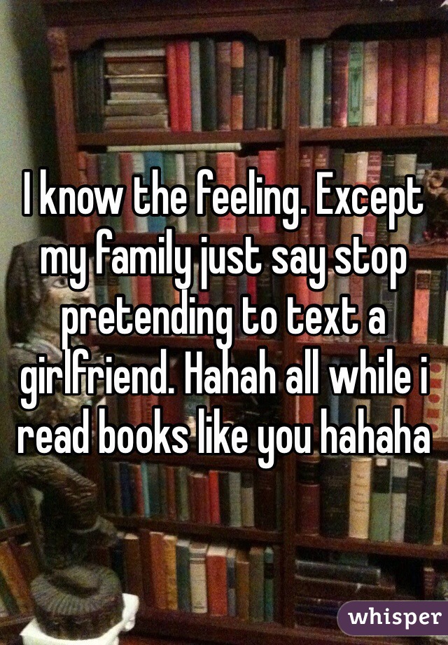 I know the feeling. Except my family just say stop pretending to text a girlfriend. Hahah all while i read books like you hahaha