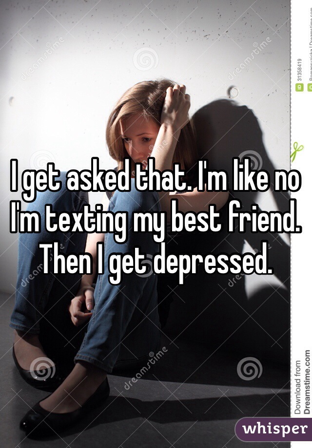 I get asked that. I'm like no I'm texting my best friend. 
Then I get depressed. 