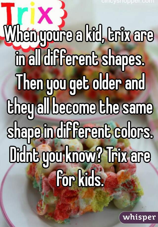 When youre a kid, trix are in all different shapes. Then you get older and they all become the same shape in different colors. Didnt you know? Trix are for kids.
