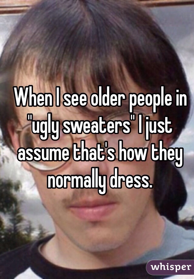 When I see older people in "ugly sweaters" I just assume that's how they normally dress.