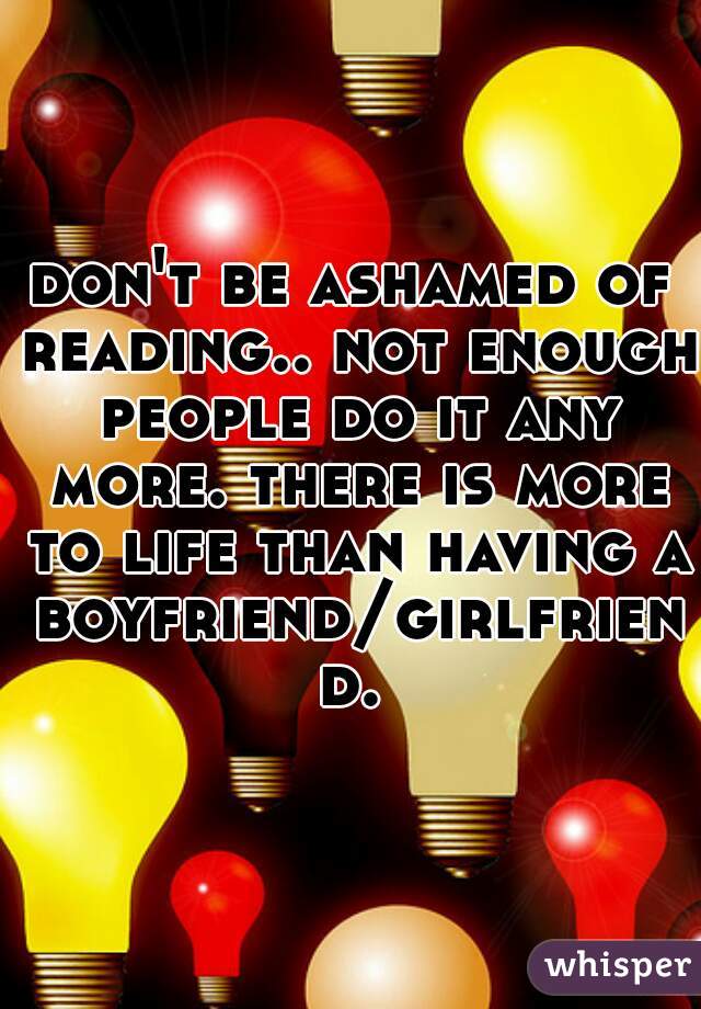 don't be ashamed of reading.. not enough people do it any more. there is more to life than having a boyfriend/girlfriend.