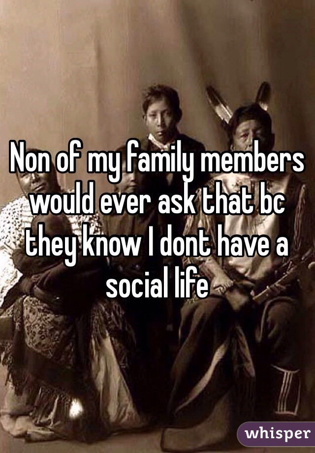 Non of my family members would ever ask that bc they know I dont have a social life