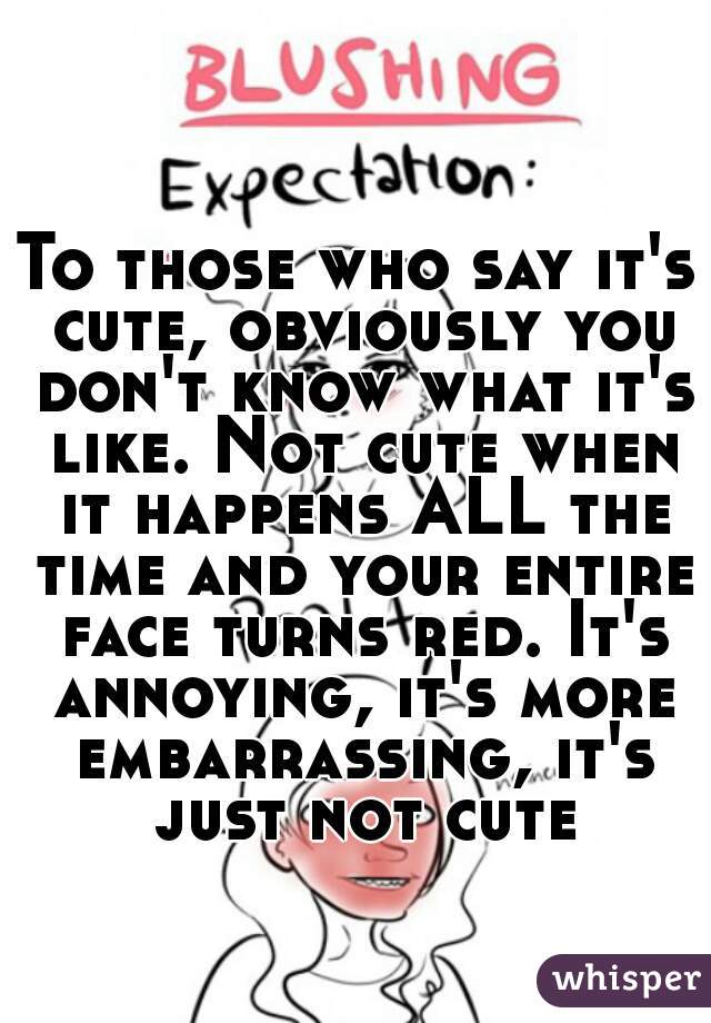 To those who say it's cute, obviously you don't know what it's like. Not cute when it happens ALL the time and your entire face turns red. It's annoying, it's more embarrassing, it's just not cute