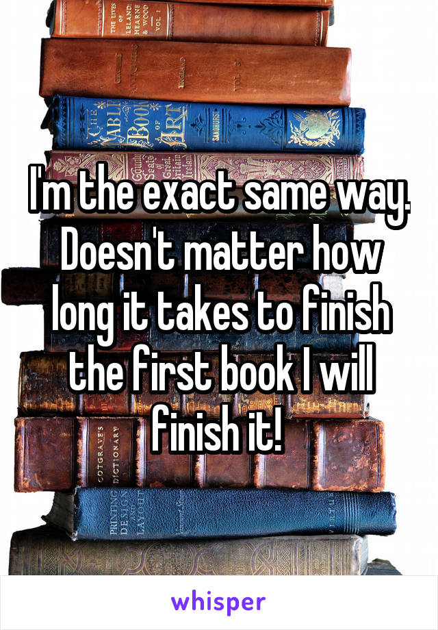 I'm the exact same way. Doesn't matter how long it takes to finish the first book I will finish it! 