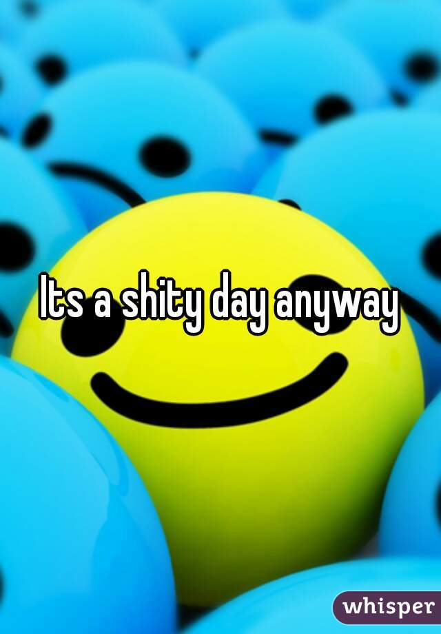 Its a shity day anyway