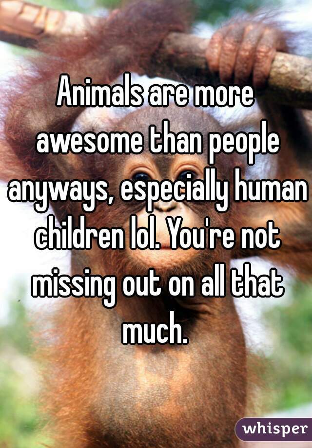 Animals are more awesome than people anyways, especially human children lol. You're not missing out on all that much. 