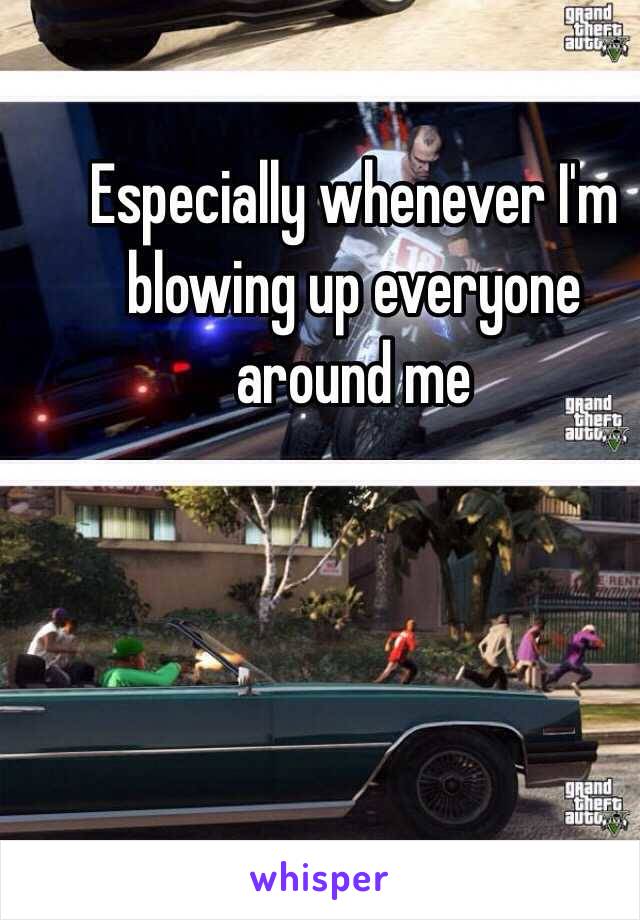 Especially whenever I'm blowing up everyone around me