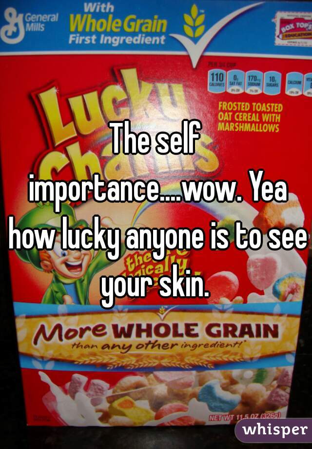 The self importance....wow. Yea how lucky anyone is to see your skin. 