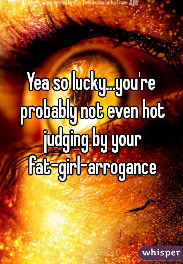 Yea so lucky...you're probably not even hot judging by your fat-girl-arrogance