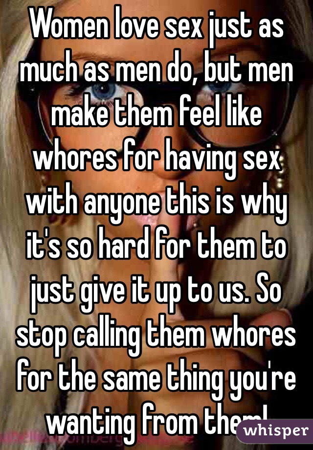 Women love sex just as much as men do, but men make them feel like whores for having sex with anyone this is why it's so hard for them to just give it up to us. So stop calling them whores for the same thing you're wanting from them!