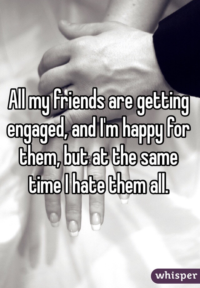 All my friends are getting engaged, and I'm happy for them, but at the same time I hate them all. 