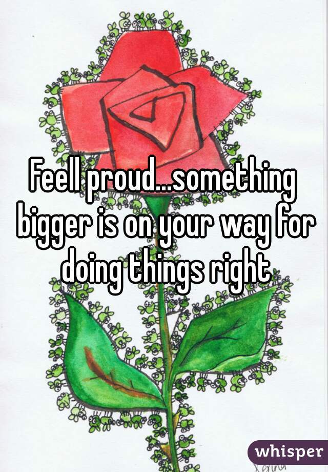Feell proud...something bigger is on your way for doing things right