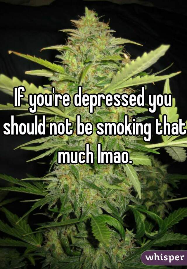 If you're depressed you should not be smoking that much lmao.