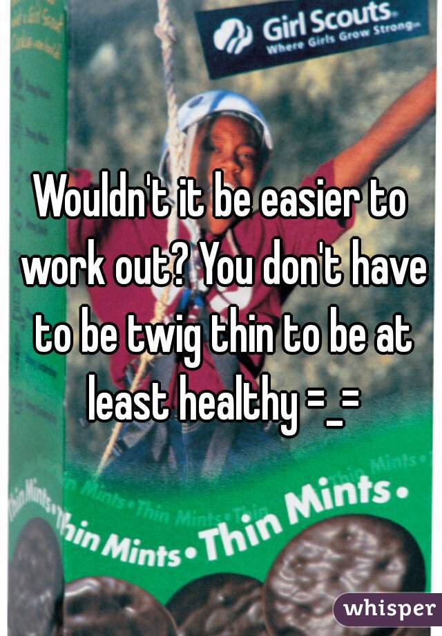 Wouldn't it be easier to work out? You don't have to be twig thin to be at least healthy =_=