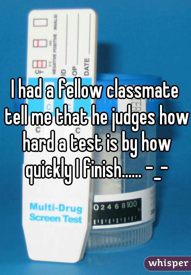 I had a fellow classmate tell me that he judges how hard a test is by how quickly I finish...... -_-