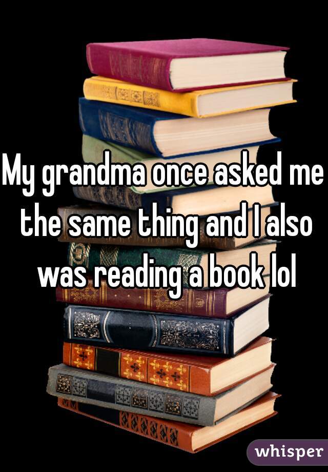 My grandma once asked me the same thing and I also was reading a book lol