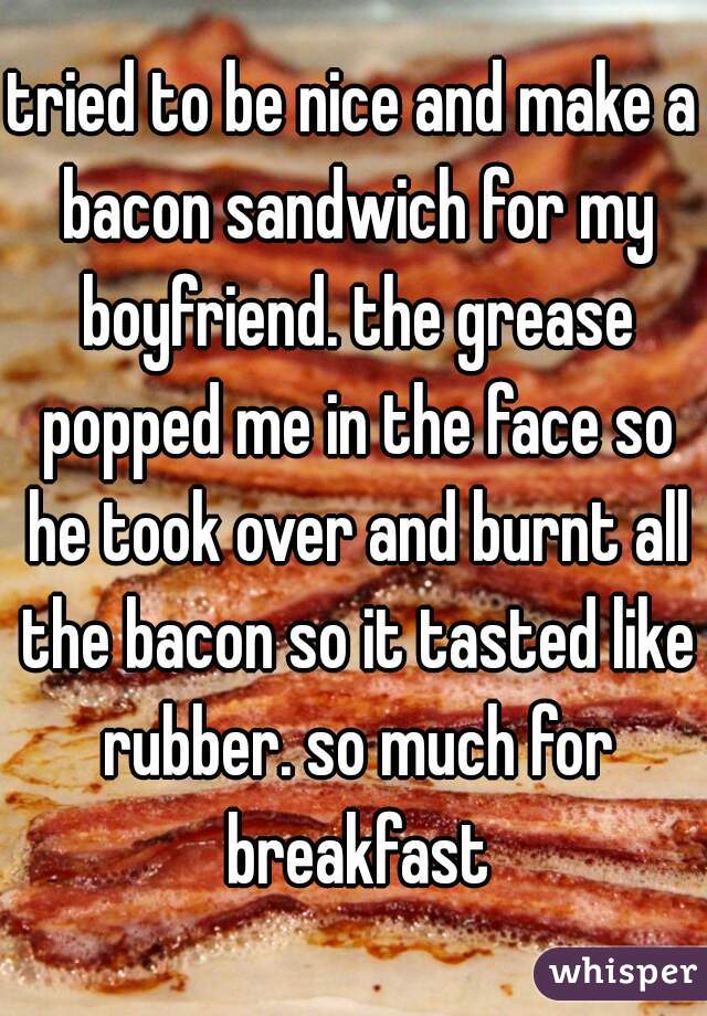 tried to be nice and make a bacon sandwich for my boyfriend. the grease popped me in the face so he took over and burnt all the bacon so it tasted like rubber. so much for breakfast