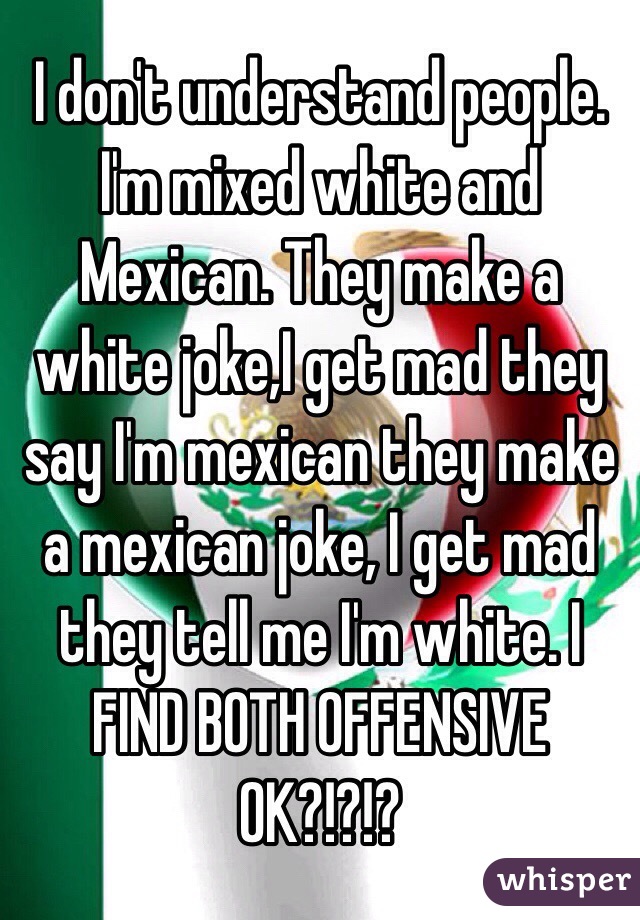 I don't understand people. I'm mixed white and Mexican. They make a white joke,I get mad they say I'm mexican they make a mexican joke, I get mad they tell me I'm white. I FIND BOTH OFFENSIVE OK?!?!?