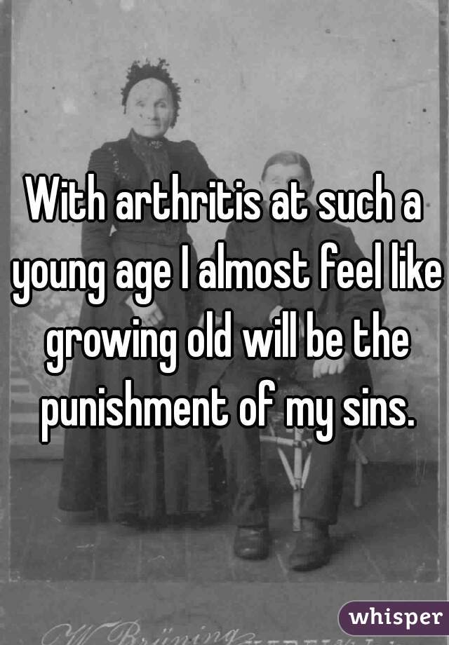 With arthritis at such a young age I almost feel like growing old will be the punishment of my sins.