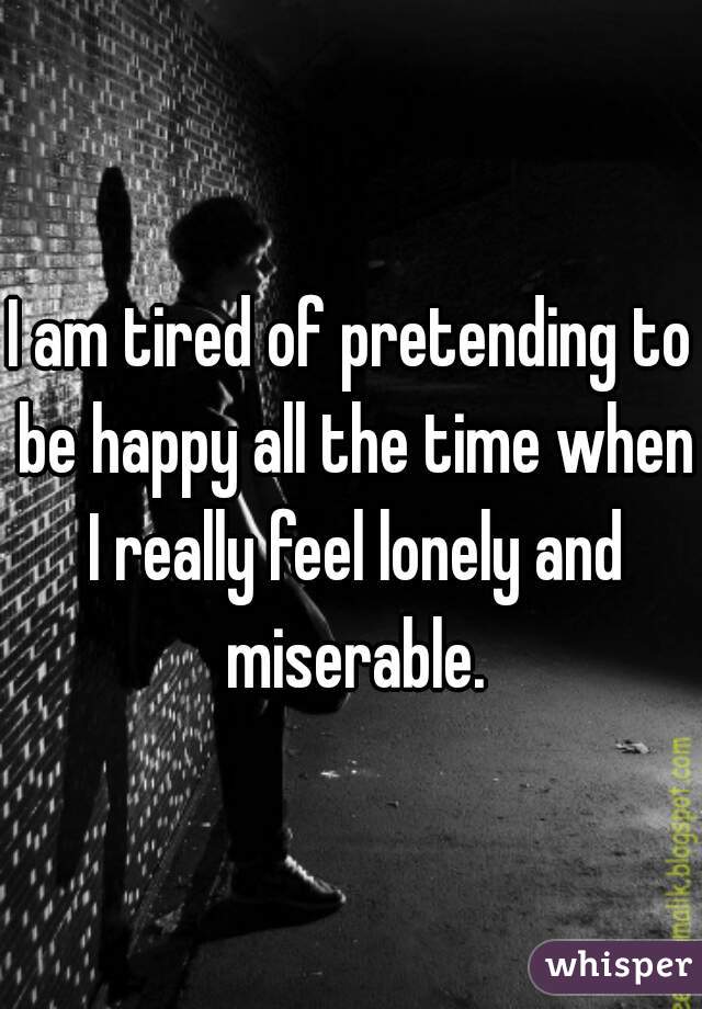 I am tired of pretending to be happy all the time when I really feel lonely and miserable.