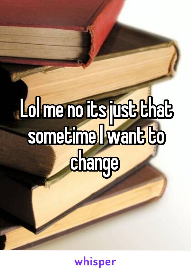 Lol me no its just that sometime I want to change 